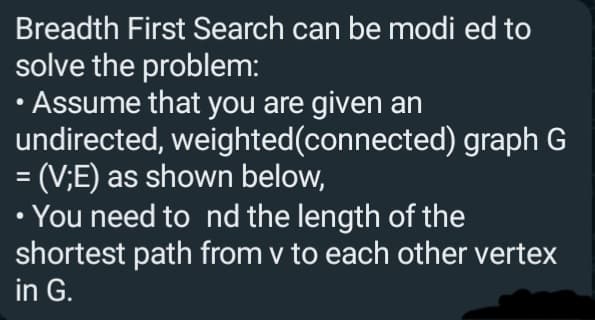 Breadth First Search can be modi ed to
solve the problem:
• Assume that you are given an
undirected, weighted(connected) graph G
= (V;E) as shown below,
• You need to nd the length of the
shortest path from v to each other vertex
in G.
