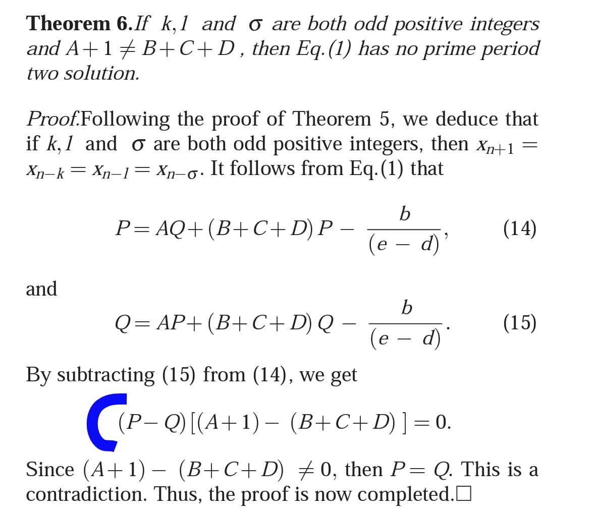 Theorem 6.If k,1 and o are both odd positive integers
and A+17 B+C+D,then Eq. (1) has no prime period
two solution.
Proof.Following the proof of Theorem 5, we deduce that
if k, 1 and o are both odd positive integers, then xn+1 =
6.
Xn-k= Xn–1= Xn-o• It follows from Eq.(1) that
b
P= AQ+ (B+C+D) P –
(14)
(е — d)'
and
b
Q= AP+(B+C+D) Q –
(e
(15)
-
d)
By subtracting (15) from (14), we get
P- Q) [(A+1) – (B+C+D)]=0.
Since (A+1) –
contradiction. Thus, the proof is now completed.O
(B+C+D) +0, then P= Q. This is a
