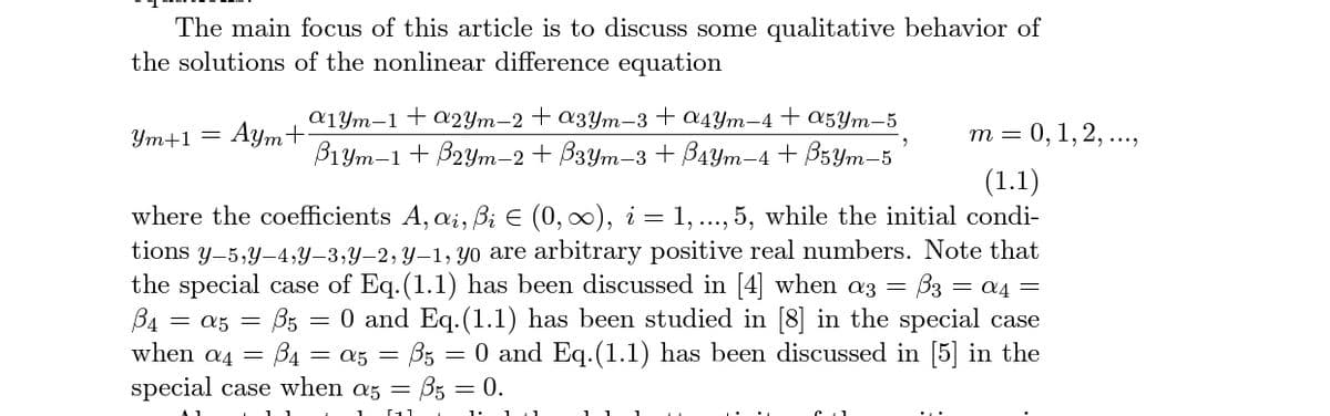 The main focus of this article is to discuss some qualitative behavior of
the solutions of the nonlinear difference equation
a1Ym-1+a2Ym-2+ a3Ym-3+ a4Ym–4+ a5Ym-5
Ут+1 — Аутt
т 3 0, 1, 2, ...,
B1Ym-1+ B2Ym-2 + B3Ym-3 + B4Ym-4 + B3Ym-5
(1.1)
where the coefficients A, a;, B; E (0, 0), i = 1, ..., 5, while the initial condi-
tions y-5,y-4,Y–3,Y–2, Y–1, yo are arbitrary positive real numbers. Note that
the special case of Eq.(1.1) has been discussed in [4] when az = B3 = a4 =
= a5 = B5 = 0 and Eq.(1.1) has been studied in [8] in the special case
B4
when a4 =
B4 = a5 = B5 = 0 and Eq.(1.1) has been discussed in [5] in the
special case when az = B5 = 0.
