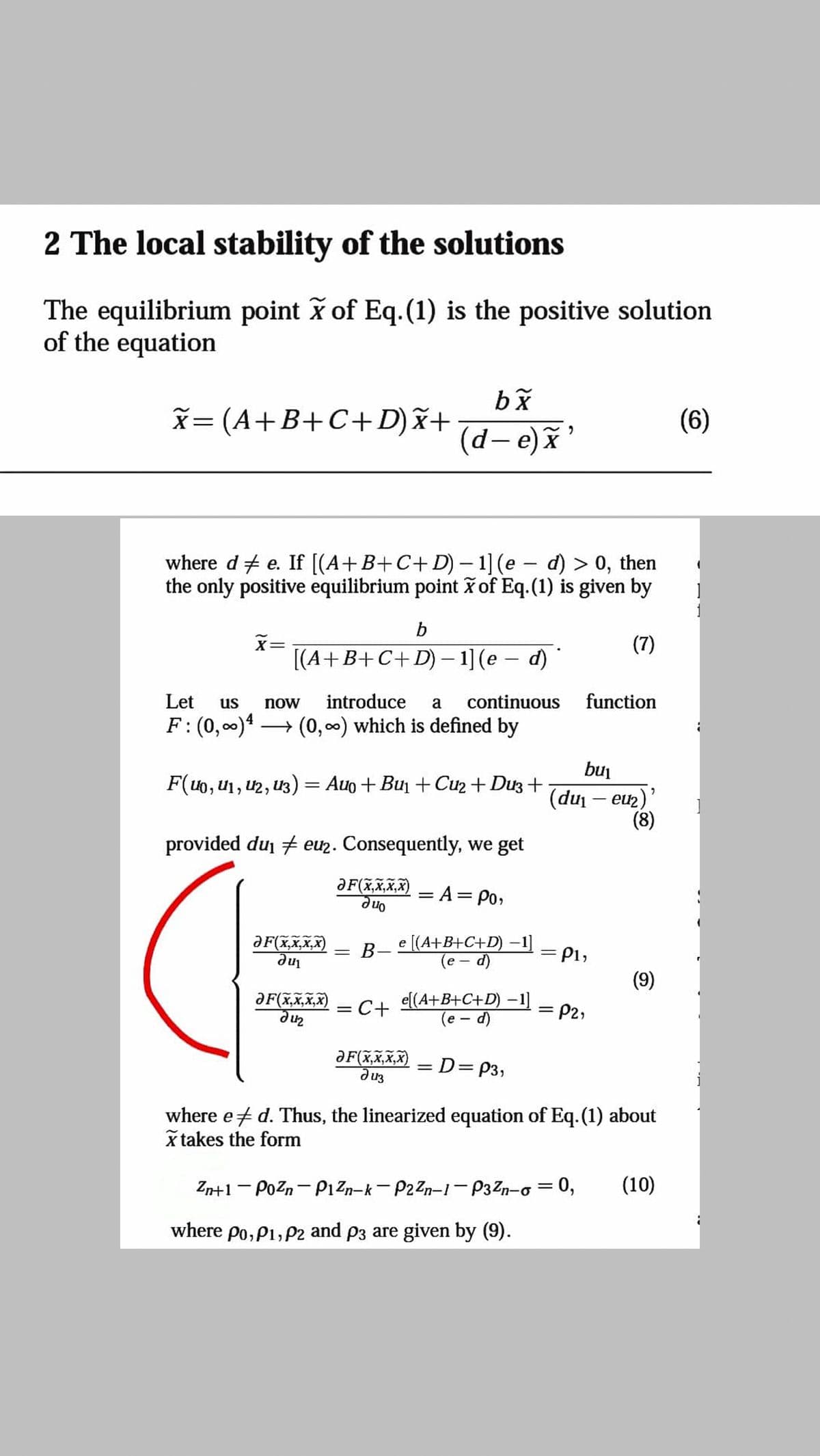 2 The local stability of the solutions
The equilibrium point of Eq.(1) is the positive solution
of the equation
X= (A+B+C+D)x+
(6)
(d-e)x'
where d + e. If [(A+B+C+ D) – 1] (e - d) > 0, then
the only positive equilibrium point x of Eq.(1) is given by
b
X=
[(A+B+C+D) – 1] (e – d)
(7)
Let
us
now
introduce
a
continuous
function
F: (0, 00)4 -
→ (0,00) which is defined by
bu
F(40, u1, U2, 13) = Auo + Bun +Cu2 + Du3 +
(du
– eu2
-
(8)
provided dui # euz. Consequently, we get
ƏF(x,X,X,X)
= A= Po,
On e
e [(A+B+C+D) –1]
(e – d)
ƏF(x,X,x,X)
-
В-
P1,
%3|
(9)
e[(A+B+C+D) –1]
(e - d)
ƏF(x,x,Xx,X)
C+
P2,
ƏF(x,x,x,X)
диз
=D3DP3,
where et d. Thus, the linearized equation of Eq.(1) about
x takes the form
Zn+1 - Pozn- PıZn-k- P2Zn-1- P3Zn-o = 0,
(10)
%3D
where po, P1, P2 and p3 are given by (9).
