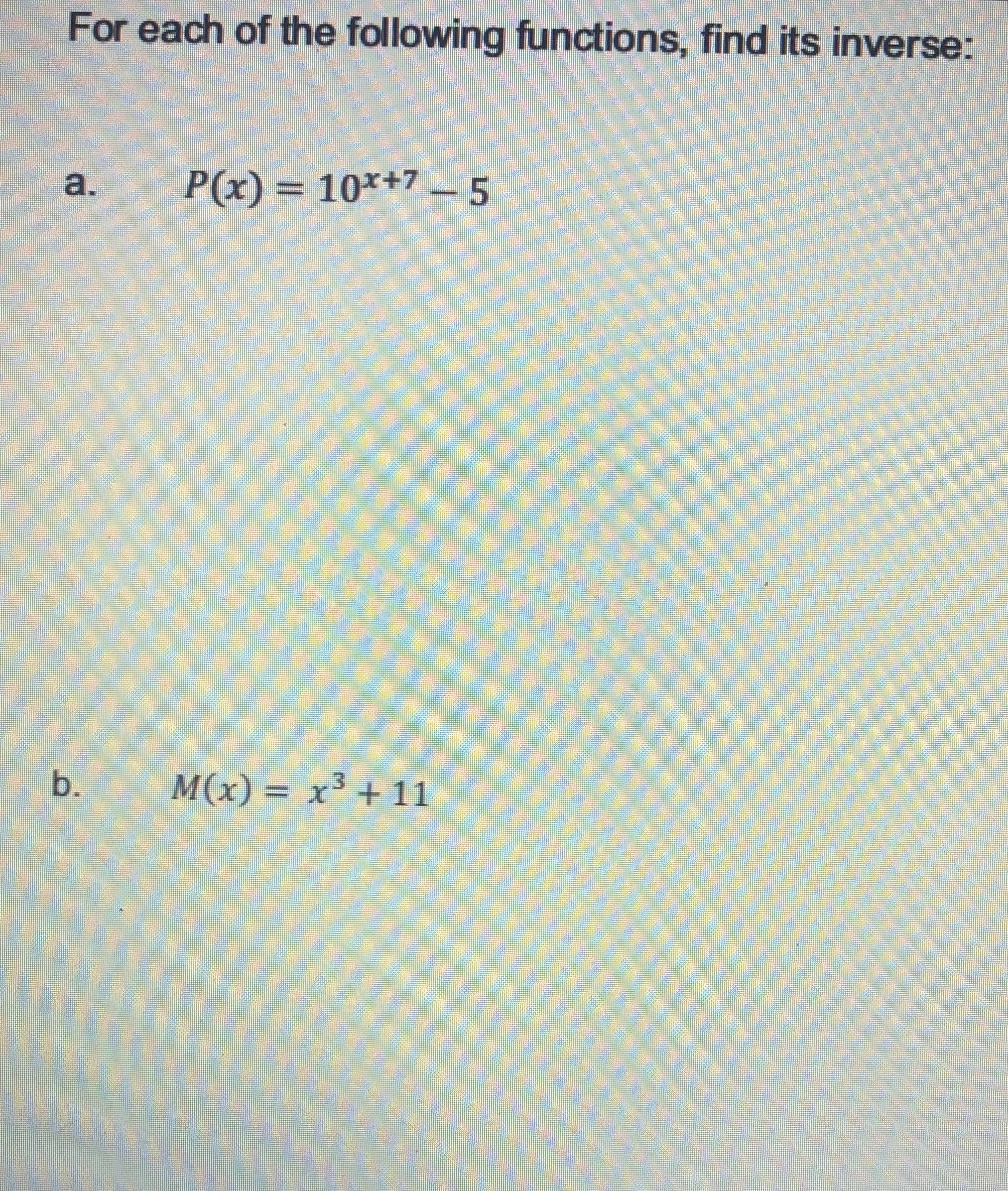 For each of the following functions, find its inverse:
a.
P(x) = 10*+7- 5
b.
M(x) = x³ + 11
000000000
