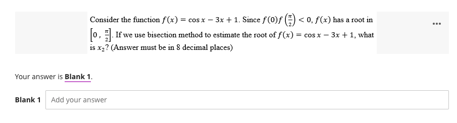 Consider the function f(x) = cos x − 3x + 1. Since ƒ (0)ƒ (=) < 0. ƒ(x) has a root in
[0]. If we use bisection method to estimate the root of f(x) = cos x − 3x + 1, what
-
J
is x₂? (Answer must be in 8 decimal places)
Your answer is Blank 1.
Blank 1 Add your answer