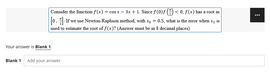 -
Consider the function f(x) = cos x − 3x + 1. Since ƒ (0)ƒ (=) < 0. f(x) has a root in
[0]. If we use Newton-Raphson method, with x₁ = 0.5, what is the error when x₂ is
used to estimate the root of f(x)? (Answer must be in 8 decimal places)
Your answer is Blank 1.
Blank 1 Add your answer