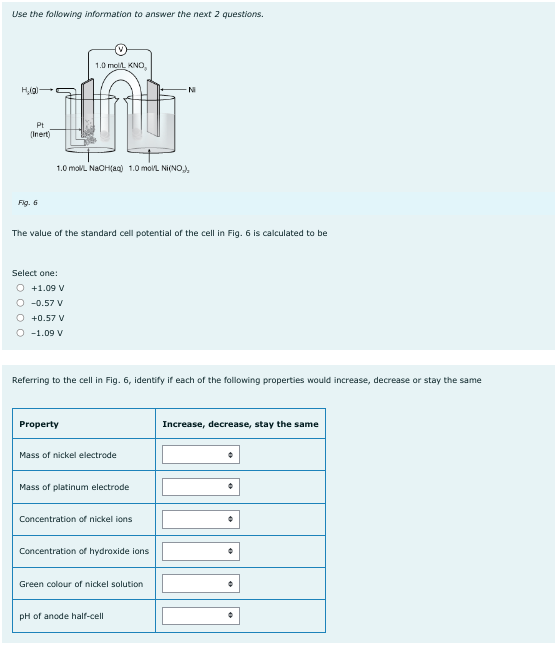 Use the following information to answer the next 2 questions.
H₂(g)
Pt
(Inert)
Fig. 6
1.0 mol/L NaOH(aq) 1.0 mol/L Ni(NO₂),
The value of the standard cell potential of the cell in Fig. 6 is calculated to be
Select one:
O +1.09 V
-0.57 V
1.0 mol/L KNO,
+0.57 V
O -1.09 V
Referring to the cell in Fig. 6, identify if each of the following properties would increase, decrease or stay the same
Property
Mass of nickel electrode
Mass of platinum electrode
Concentration of nickel ions
Concentration of hydroxide ions
Green colour of nickel solution
pH of anode half-cell
Increase, decrease, stay the same
•
•