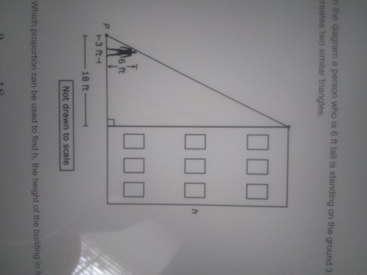 in the diagram a person who is 6 ft tall is standing on the ground 3
creates two similar triangles.
000
6 ft
T3 ft-
18 ft
Not drawn to scale
Which proportion can be used to find h, the height of the building in fe
