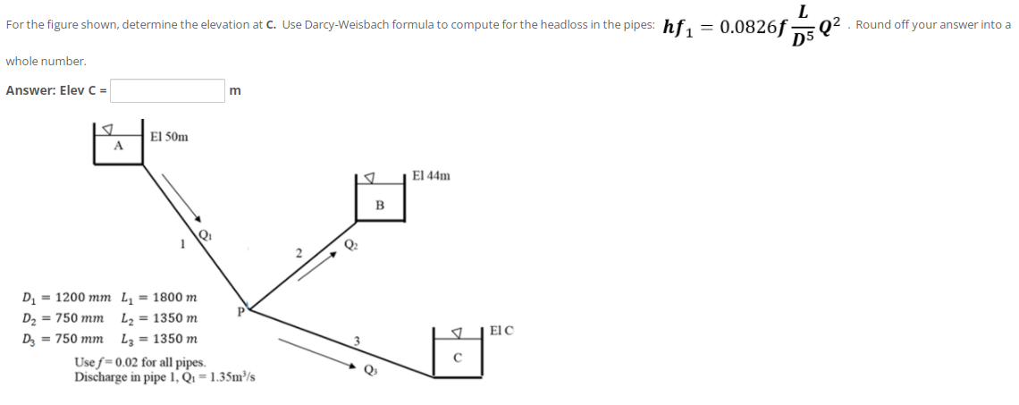 L
02. Round off your answer into a
D5
For the figure shown, determine the elevation at C. Use Darcy-Weisbach formula to compute for the headloss in the pipes: hf, = 0.0826f
whole number.
Answer: Elev C =
El 50m
El 44m
Q2
D1
= 1200 mm L, = 1800 m
D, = 750 mm
L, = 1350 m
El C
D, = 750 mm
La = 1350 m
Use f=0.02 for all pipes.
Discharge in pipe 1, Q1 = 1.35m³/s
