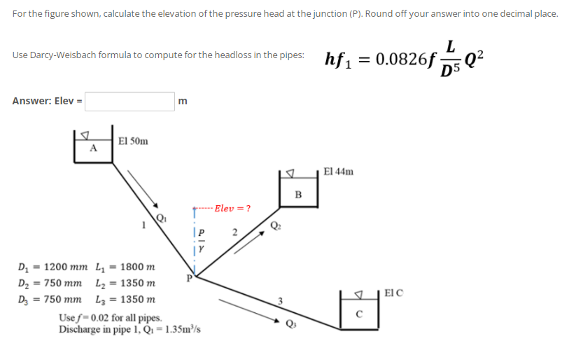 For the figure shown, calculate the elevation of the pressure head at the junction (P). Round off your answer into one decimal place.
L
Use Darcy-Weisbach formula to compute for the headloss in the pipes: hf, = 0.0826f:
-
D5 Q?
Answer: Elev =
El 50m
A
El 44m
B
Elev = ?
2
D = 1200 mm L, = 1800 m
D2 = 750 mm L2 = 1350 m
Dz = 750 mm L3 = 1350 m
%3D
El C
Use f=0.02 for all pipes.
Discharge in pipe 1, Qi = 1.35m³/s
E
