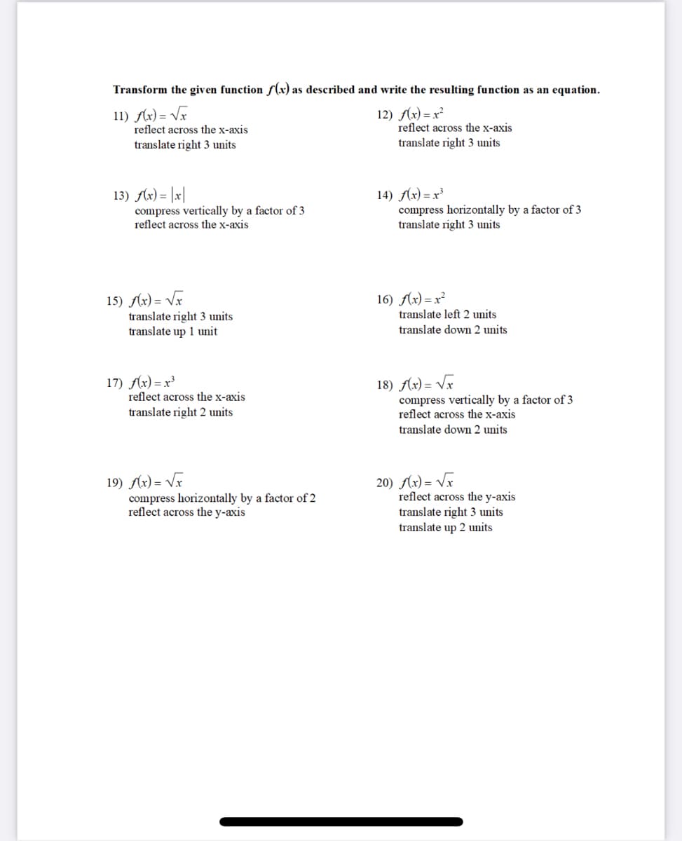 Transform the given function f(x) as described and write the resulting function as an equation.
11) Ar) = VF
reflect across the x-axis
12) Ax) = x²
reflect across the x-axis
translate right 3 units
translate right 3 units
13) Ax) = |x|
compress vertically by a factor of 3
reflect across the x-axis
14) Ax) = x³
compress horizontally by a factor of 3
translate right 3 units
15) Ax) = Vx
16) Ax) = x²
translate left 2 units
translate right 3 units
translate up 1 unit
translate down 2 units
17) Ax) = x³
reflect across the x-axis
18) Ax) = Vx
compress vertically by a factor of 3
reflect across the x-axis
translate right 2 units
translate down 2 units
19) Ar) = VF
compress horizontally by a factor of 2
reflect across the y-axis
20) Ar) = Vr
reflect across the y-axis
translate right 3 units
translate up 2 units
