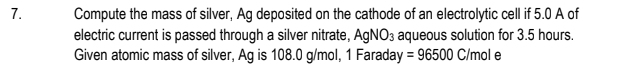 Compute the mass of silver, Ag deposited on the cathode of an electrolytic cell if 5.0 A of
electric current is passed through a silver nitrate, AGNO3 aqueous solution for 3.5 hours.
Given atomic mass of silver, Ag is 108.0 g/mol, 1 Faraday = 96500 C/mol e
7.
