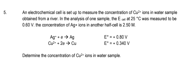 An electrochemical cell is set up to measure the concentration of Cu²• ions in water sample
obtained from a river. In the analysis of one sample, the E call at 25 °C was measured to be
0.60 V. the concentration of Ag+ ions in another half-cell is 2.50 M.
5.
Ag* + e > Ag
E° = + 0.80 V
E° = + 0.340 V
Cu2• + 2e → Cu
Detemine the concentration of Cu2+ ions in water sample.
