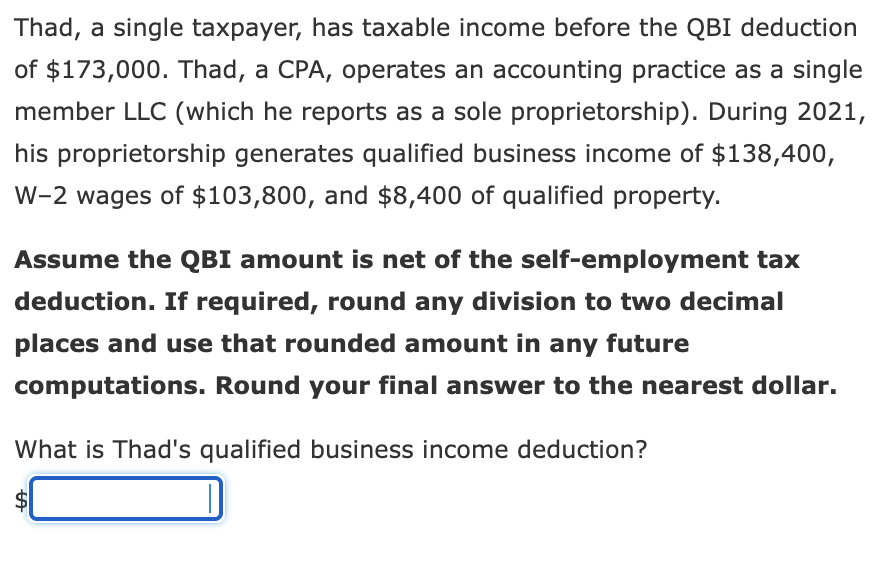 Thad, a single taxpayer, has taxable income before the QBI deduction
of $173,000. Thad, a CPA, operates an accounting practice as a single
member LLC (which he reports as a sole proprietorship). During 2021,
his proprietorship generates qualified business income of $138,400,
W-2 wages of $103,800, and $8,400 of qualified property.
Assume the QBI amount is net of the self-employment tax
deduction. If required, round any division to two decimal
places and use that rounded amount in any future
computations. Round your final answer to the nearest dollar.
What is Thad's qualified business income deduction?
%24
