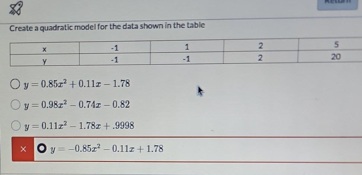 Create a quadratic model for the data shown in the table
1
-1
X
-1
-1
y
Oy=0.85r² +0.11 - 1.78
y = 0.98x² -0.74 - 0.82
y = 0.112²1.78x +.9998
X
y = -0.85x² -0.11x +1.78
2
2
5
20