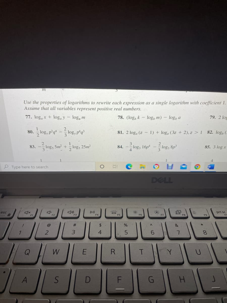 Use the properties of logarithms to rewrite each expression as a single logarithm with coefficient 1.
Assume that all variables represent positive real numbers.
77. logax + log. y log, m
78. (log, k - log, m) – log, a
79. 2 log
so. log, p'at -log, pty'
80.
81. 2 log, (z – 1) + log, (3z + 2), z > 1 82. log, (.
83. -log,
1
logs 5m +logs 25m
logs 16p -logs
84.
log3 8p
85. 3 log x
P Type here to search
DELL
esc
DII
prt sc
F2
F3
F4
FS
F6
F7
F9
@
$4
&
3.
4
5.
W
R
Y
S
G.
H.
* 00
