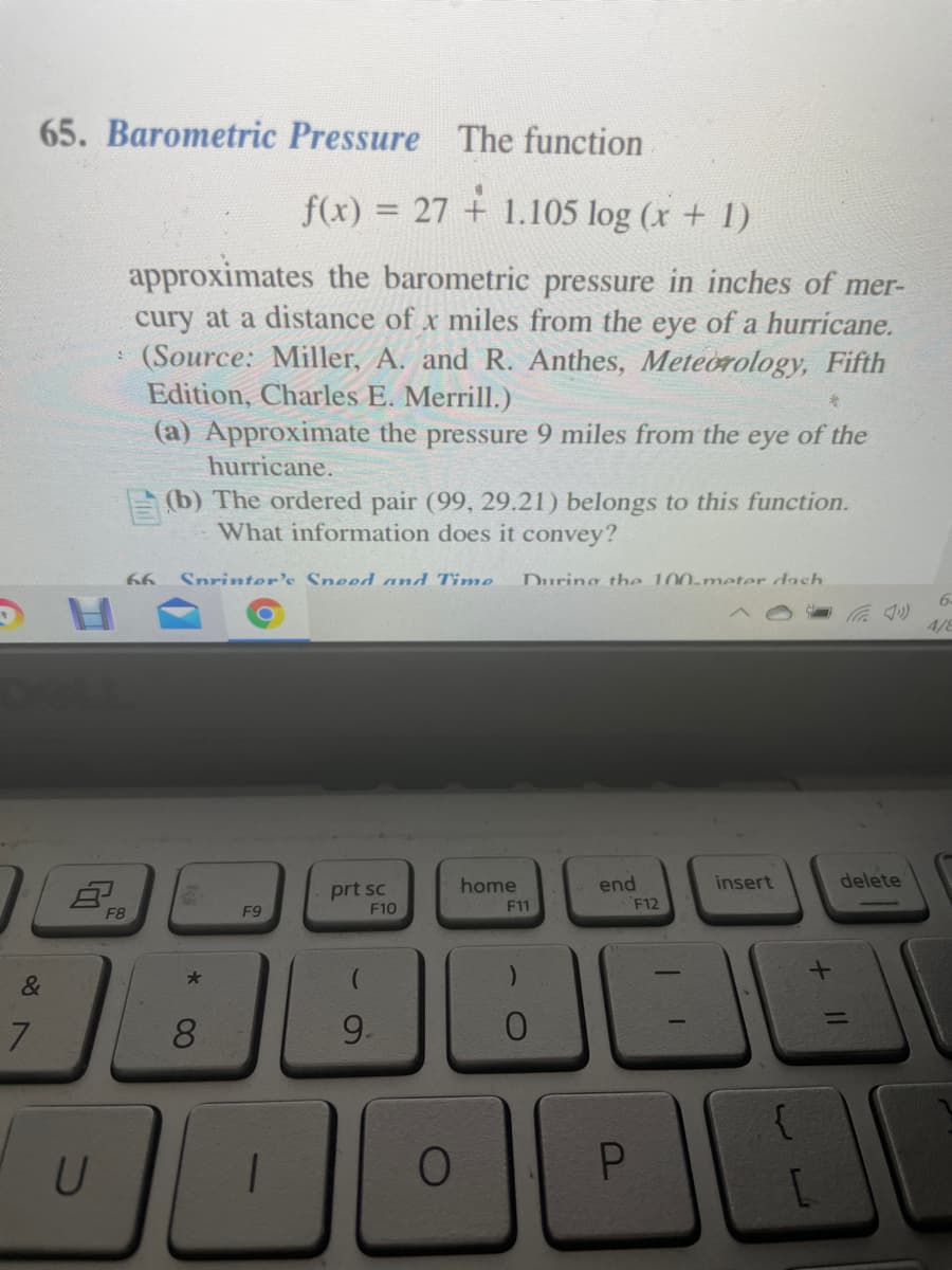65. Barometric Pressure The function
f(x) = 27 + 1.105 log (x + 1)
approximates the barometric pressure in inches of mer-
cury at a distance of x miles from the eye of a hurricane.
(Source: Miller, A. and R. Anthes, Meteorology, Fifth
Edition, Charles E. Merrill.)
(a) Approximate the pressure 9 miles from the eye of the
hurricane.
E(b) The ordered pair (99, 29.21) belongs to this function.
What information does it convey?
66
Snrinter's Sneed and Time
During the 100-meter dash
6-
4/8
insert
delete
end
F12
home
prt sc
F10
F8
F9
F11
&
7
8.
9.
+ II
