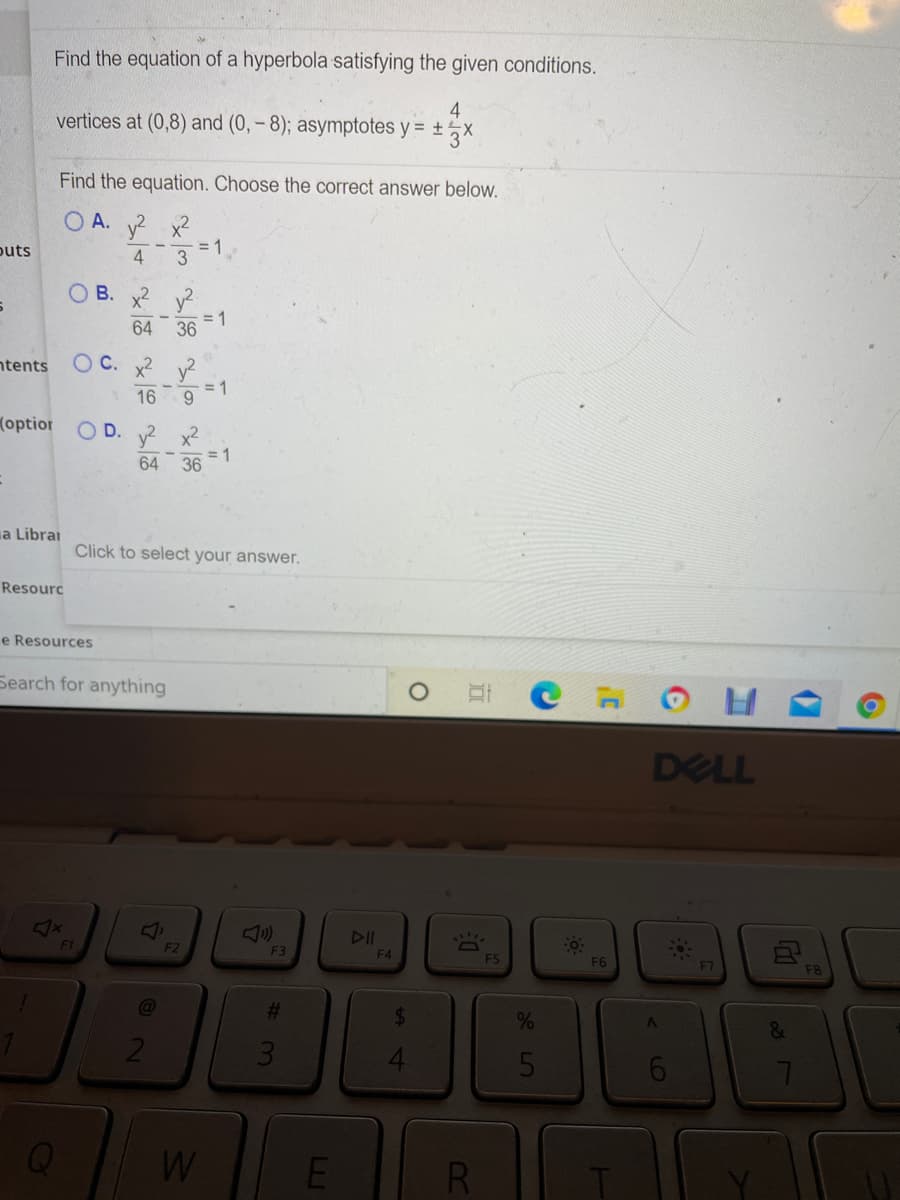 Find the equation of a hyperbola satisfying the given conditions.
4
vertices at (0,8) and (0, – 8); asymptotes y = ±½X
Find the equation. Choose the correct answer below.
O A. y? x2
= 1
puts
O B. x2 y
= 1
64 36
ntents
O C. x2 y?
16
= 1
9.
(optior
O D. x2
64
= 1
36
a Librai
Click to select your answer.
Resourc
e Resources
Search for anything
DELL
<x
DII
F1
F2
F3
F4
F5
F6
F7
F8
%23
%
5
W
RI
%24
