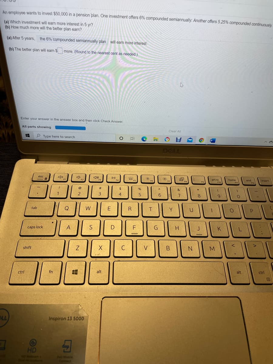 An employee wants to invest $50,000 in a pension plan. One investment offers 6% compounded semiannually. Another offers 5.25% compounded continuous/y.
(a) Which investment will earn more interest in 5 yr?
(b) How much more will the better plan earn?
(a) After 5 years, the 6% compounded semiannually plan will earn more interest.
(b) The better plan will earn $
more. (Round to the nearest cent as needed.)
Enter your answer in the answer box and then click Check Answer.
All parts showing
Clear All
P Type here to search
DELL
esc
DI
*
home
prt sc
end
Insert
F
%23
2$
&
1.
4
6
8
9
tab
Q
W
E
R
Y
U
caps lock
A
F
G
K
Z
C
V
M.
shift
ctrl
fn
alt
alt
ctrl
BLL
Inspiron 13 5000
HD
NO Webcam
Del Mobile
Connect
|V
is
