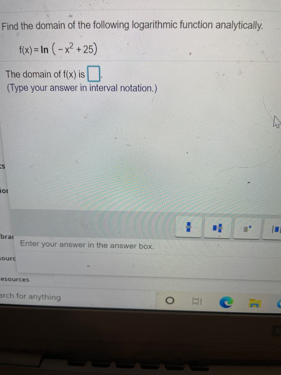 Find the domain of the following logarithmic function analytically.
f(x) = In (-x² + 25)
The domain of f(x) is
(Type your answer in interval notation.)
IS
ior
brar
Enter your answer in the answer box.
sourc
Lesources
arch for anything
