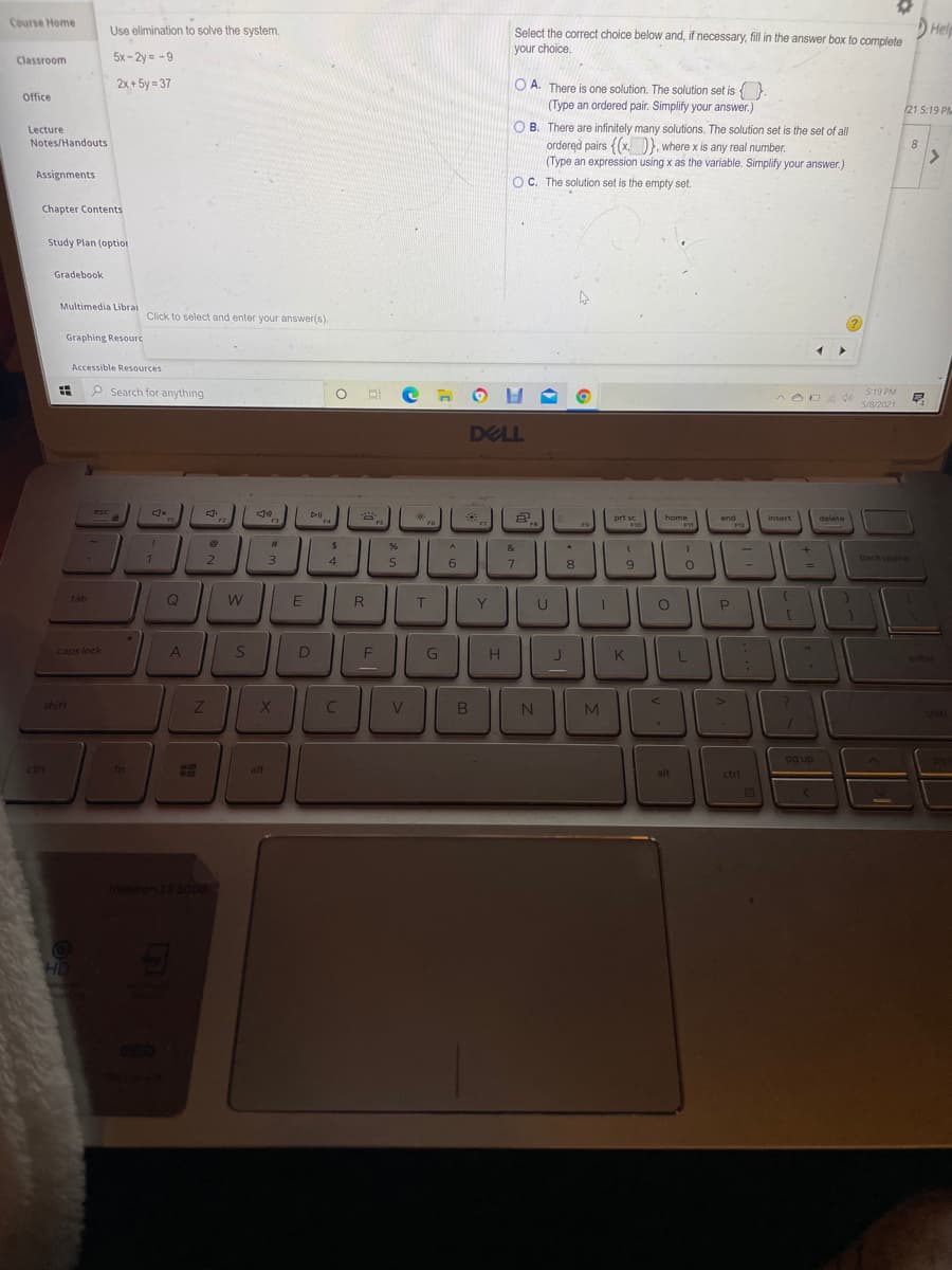 Course Home
Help
Use elimination to solve the system.
Select the correct choice below and, if necessary, fill in the answer box to complete
your choice.
Classroom
5x-2y = -9
2x + 5y = 37
O A. There is one solution. The solution set is {.
(Type an ordered pair. Simplify your answer.)
Office
21 5:19 PM
O B. There are infinitely many solutions. The solution set is the set of all
ordered pairs {(x.D}, where x is any real number.
(Type an expression using x as the variable. Simplify your answer.)
OC. The solution set is the empty set.
Lecture
Notes/Handouts
8
Assignments
Chapter Contents
Study Plan (optiot
Gradebook
Multimedia Librai
Click to select and enter your answer(s).
Graphing Resourc
Accessible Resources
P Search for anything
5:19 PM
5/8/2021
DELL
esc
DII.
end
F2
prt sc
home
insert
delete
F3
F6
F8
F9
&
2.
3
4.
6.
7
9.
backspace
8
tab
Q
W
T
caps lock
D
G
H
K.
entor
shift
shift
|pg up
ctrl
fn
alt
alt
ctrl
OD
Inspiron 13 5000
HD
