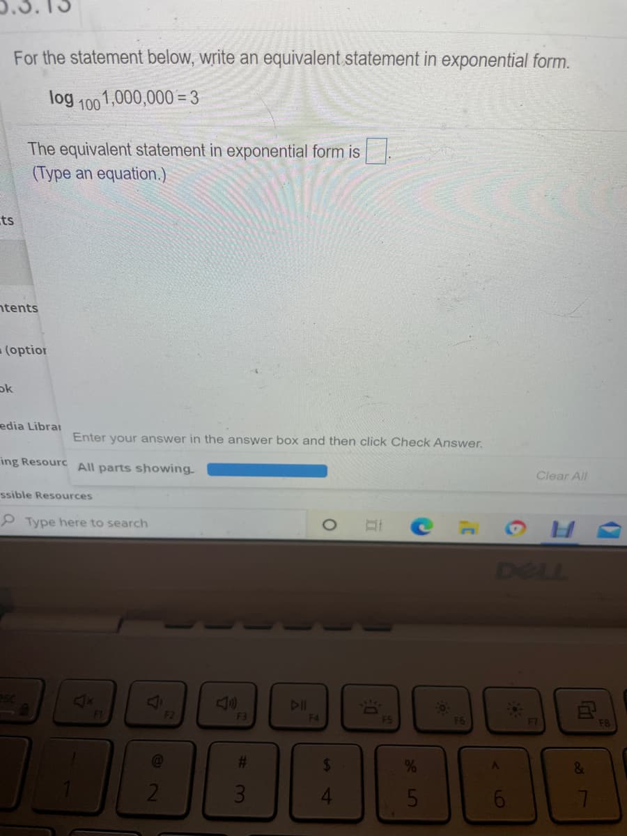 For the statement below, write an equivalent statement in exponential form.
log 100
01,000,000= 3
The equivalent statement in exponential form is
(Type an equation.)
ts
ntents
(optior
ok
edia Librar
Enter your answer in the answer box and then click Check Answer.
ing Resourc All parts showing
Clear All
ssible Resources
P Type here to search
DELL
<x
DII
F1
F2
F3
F4
ES
F6
F7
F8
%23
%
21
31
Ga
87
4.
