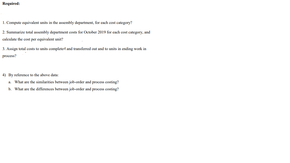 Required:
1. Compute equivalent units in the assembly department, for each cost category?
2. Summarize total assembly department costs for October 2019 for each cost category, and
calculate the cost per equivalent unit?
3. Assign total costs to units completed and transferred out and to units in ending work in
process?
4) By reference to the above data:
a. What are the similarities between job-order and process costing?
b. What are the differences between job-order and process costing?