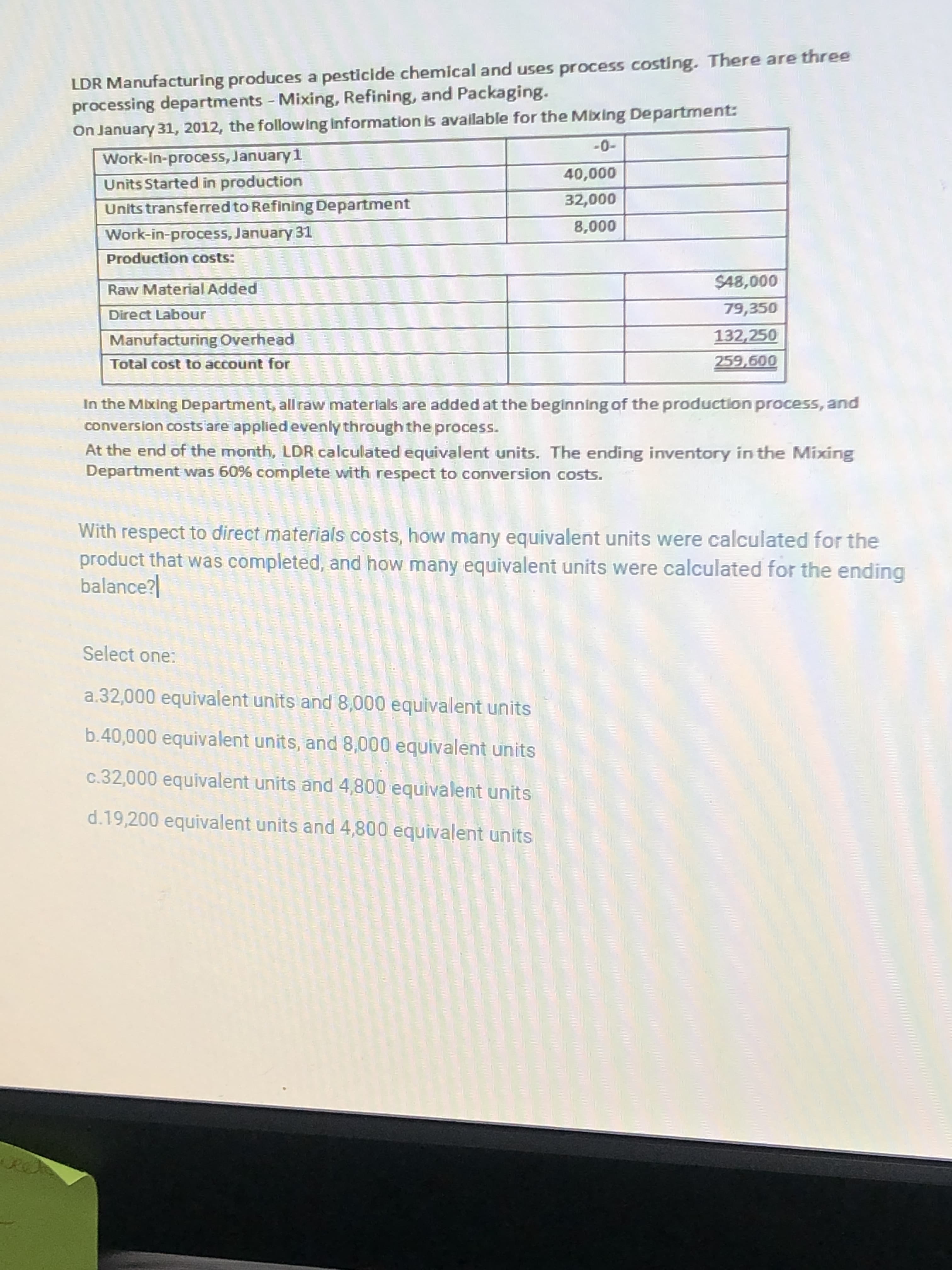 LDR Manufacturing produces a pesticide chemical and uses process costing. There are three
processing departments - Mixing, Refining, and Packaging.
On January 31, 2012, the following Information is available for the Mixing Department:
Work-In-process, January 1
-
Units Started in production
Units transferred to Refining Department
000'0
000o
Work-in-process, January 31
000
Production costs:
Raw Material Added
79,350
Direct Labour
Manufacturing Overhead
132,250
Total cost to account for
259,600
In the Mixing Department, all raw materlals are added at the beginning of the production process, and
conversion costs are applied evenly through the process.
At the end of the month, LDR calculated equivalent units. The ending inventory in the Mixing
Department was 60% complete with respect to conversion costs.
With respect to direct materials costs, how many equivalent units were calculated for the
product that was completed, and how many equivalent units were calculated for the ending
balance?|
Select one:
a.32,000 equivalent units and 8,000 equivalent units
b.40,000 equivalent units, and 8,000 equivalent units
c.32,000 equivalent units and 4,800 equivalent units
d.19,200 equivalent units and 4,800 equivalent units
