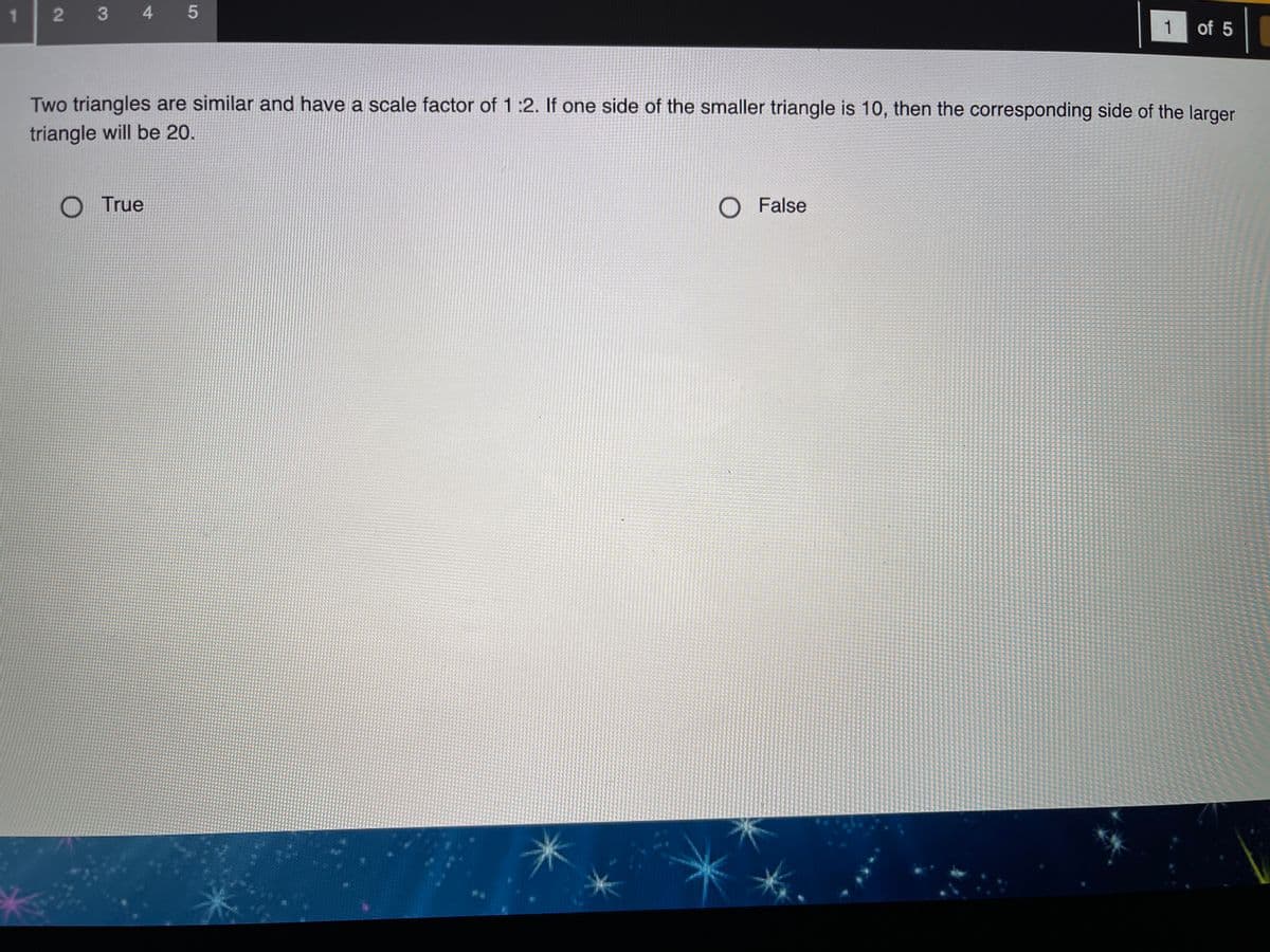 1.
2 3 4 5
1
of 5
Two triangles are similar and have a scale factor of 1:2. If one side of the smaller triangle is 10, then the corresponding side of the larger
triangle will be 20.
O True
O False
