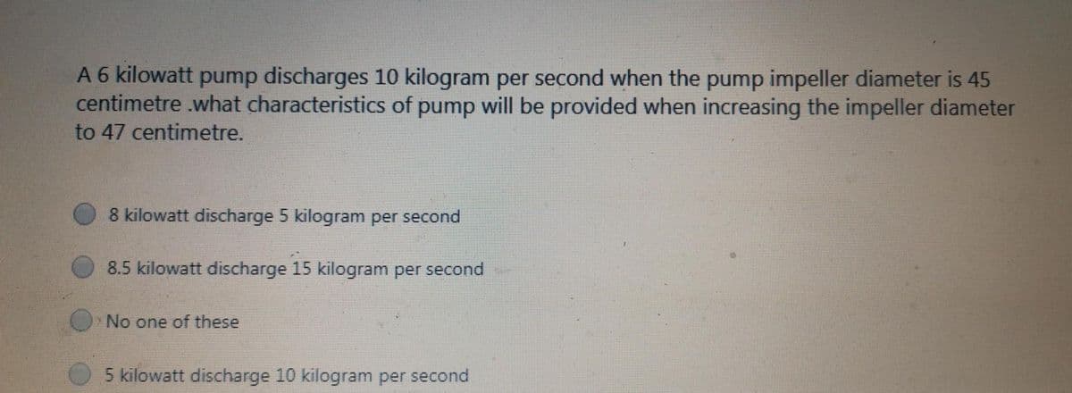 A 6 kilowatt pump discharges 10 kilogram per second when the pump impeller diameter is 45
centimetre .what characteristics of pump will be provided when increasing the impeller diameter
to 47 centimetre.
8 kilowatt discharge 5 kilogram per second
8.5 kilowatt discharge 15 kilogram per second
No one of these
5 kilowatt discharge 10 kilogram per second
