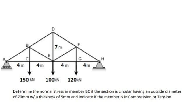 7m
4 m
4m
4 m
4m
150 kN
100KN
120KN
Determine the normal stress in member BC if the section is circular having an outside diameter
of 70mm w/ a thickness of 5mm and indicate if the member is in Compression or Tension.
