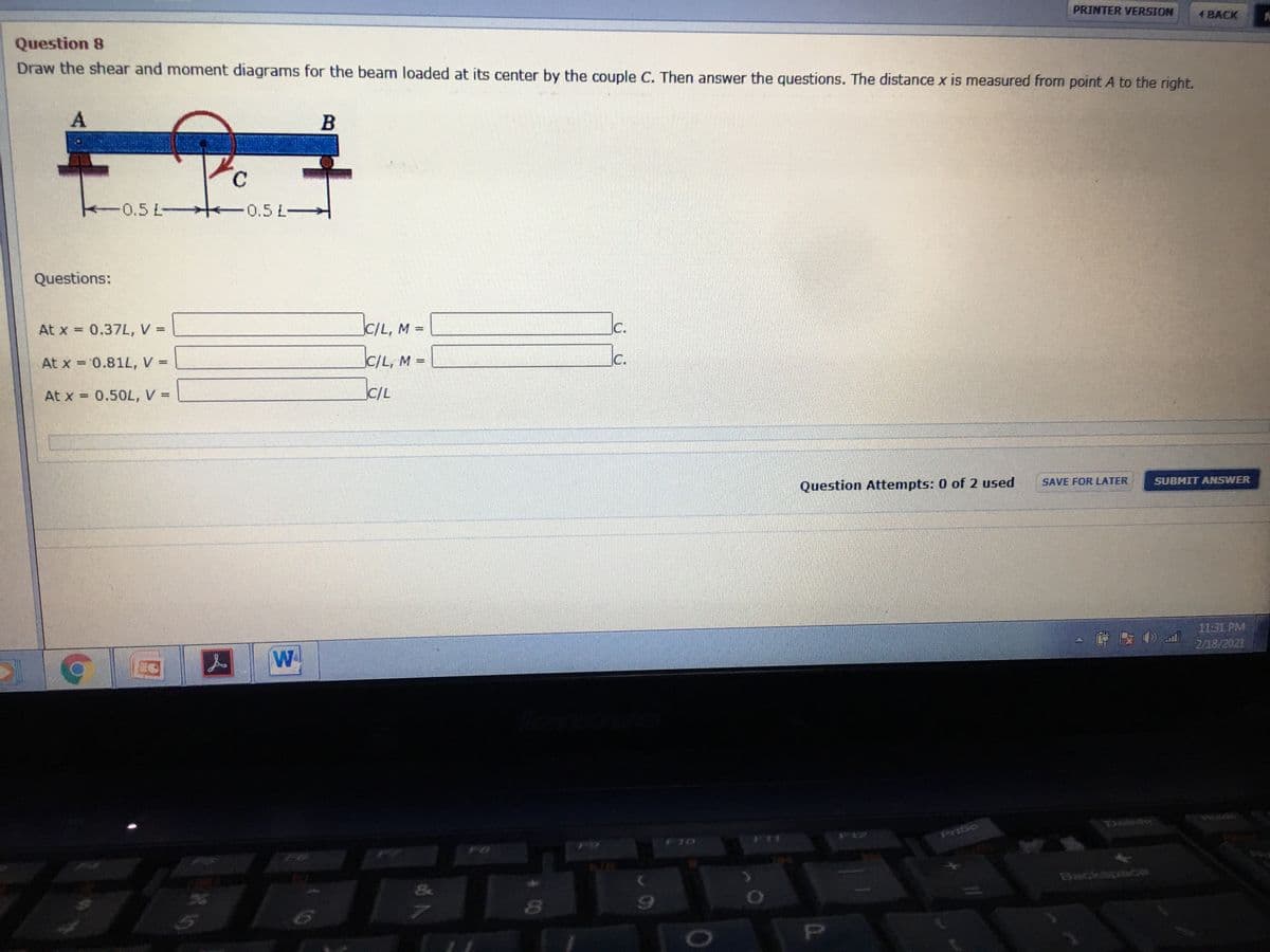 PRINTER VERSION
1 BACK
Question 8
Draw the shear and moment diagrams for the beam loaded at its center by the couple C. Then answer the questions. The distance x is measured from point A to the right.
C.
0.5 L-
0.5 L-
Questions:
At x = 0.37L, V =
C/L, M =
Jc.
%3D
At x = 0.81L, V =
C/L, M =
IC.
www
At x = 0.50L, V =
C/L
SAVE FOR LATER
SUBMIT ANSWER
Question Attempts: 0 of 2 used
11:31 PM
2/18/2021
W
Paso
F11
01
