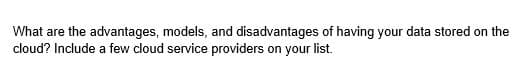 What are the advantages, models, and disadvantages of having your data stored on the
cloud? Include a few cloud service providers on your list.