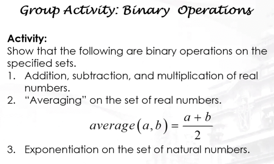 Group Activity: Binary Operations
Activity:
Show that the following are binary operations on the
specified sets.
1. Addition, subtraction, and multiplication of real
numbers.
2. "Averaging" on the set of real numbers.
a + b
average(a,b):
2
3. Exponentiation on the set of natural numbers.
