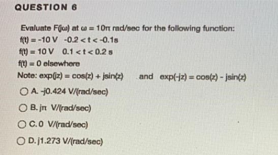 QUESTION 6
Evaluate Fjco) at ca = 10m rad/sec for the following function:
ft) = -10 V -0.2 <t<-0.1s
ft) = 10 V 0.1 <t< 0.2 s
ft) = 0 elsewhere
Note: expiz) = cos(z) + jsin(z)
%3D
%3D
and exp(-jz) = cos(z) - jsin(z)
O A. j0.424 V/(rad/sec)
O B. jn V/(rad/sec)
OC.0 V/(rad/sec)
O D.j1.273 V/(rad/sec)
