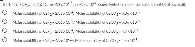 The Ksp of CaF, and CacO3 are 4.9 x 10-11 and 4.7 x 10° respectively. Calculate the molar solubility of each salt.
O Molar solubility of CaF2 = 2.31x 104. Molar solubility of CaCO3 = 6.86 x 105
O Molar solubility of CaF2 = 6.86x 10-5; Molar solubility of CaCO3 = 6.86 x 10-5
Molar solubility of CaF2 = 2.31x 104; Molar solubility of CaCO3 = 4.7x 109
Molar solubility of CaF2 = 4.9x 10-11; Molar solubility of CaCO3 = 4.7x 10-9
