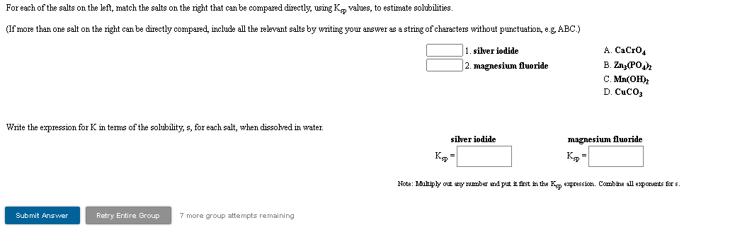 For each of the salts on the left, match the salts on the right that can be compared directly, using Kn values, to estimate solubilities.
(If more than one salt on the right can be directly compared, include all the relevant salts by writing your answer as a string of characters without punctuation, e.g ABC.)
А. СаСrО,
B. Zng(PO
C. Mn(OH2
D. CuCO3
1. silver iodide
2. magnesium fluoride
Write the expression for K in terms of the solubility, s, for each salt, when dissolved in water.
silver iodide
magnesium fluoride
K =
K =
Note: Miultiply out any rumber and put it first in the Kp expression. Combine all exponents for s.
Submit Answer
Retry Entire Group
7 more group attempts remaining
