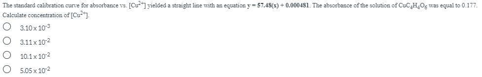 The standard calibration curve for absorbance vs. [Cu- yielded a straight line with an equation y = 57.48(x) + 0.000481. The absorbance of the solution of CuC,H,O, was equal to 0.177.
Calculate concentration of [Cu").
3.10x 103
O 3.11x 102
10.1x 10-2
5.05 x 10-2
