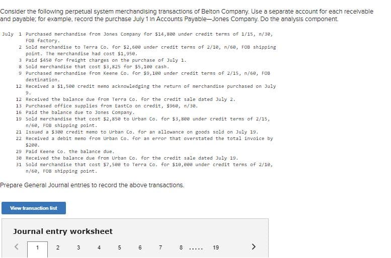 Consider the following perpetual system merchandising transactions of Belton Company. Use a separate account for each recelvable
and payable; for example, record the purchase July 1 in Accounts Payable-Jones Company. Do the analysis component.
July 1 Purchased merchandise from Jones Company for $14,80e under credit terms of 1/15, n/30,
FOB factory.
2 Sold merchandise to Terra Co. for $2,680 under credit terms of 2/10, n/60, FOB shipping
point. The merchandise had cost $1,950.
3 Paid $450 for freight charges on the purchase of July 1.
8 Sold merchandise that cost $3,825 for $5,100 cash.
9 Purchased merchandise from Keene Co. for $9,100 under credit terms of 2/15, n/60, FOB
destination.
12 Received a $1,500 credit memo acknoOwledging the return of merchandise purchased on July
9.
12 Received the balance due from Terra Co. for the credit sale dated July 2.
13 Purchased office supplies from Eastco on credit, $968, n/30.
16 Paid the balance due to Jones Company.
19 Sold merchandise that cost $2,858 to Urban Co. for $3,800 under credit terms of 2/15,
n/68, FOB shipping point.
21 Issued a $300 credit memo to Urban Co. for an allowance on goods sold on July 19.
22 Received a debit memo from Urban Co. for an error that overstated the total invoice by
$200.
29 Paid Keene Co. the balance due.
30 Received the balance due from Urban Co. for the credit sale dated July 19.
31 Sold merchandise that cost $7,5ee to Terra Co. for $10,0ee under credit terms of 2/10,
n/68, FOB shipping point.
Prepare General Journal entries to record the above transactions.
View transaction list
Journal entry worksheet
3 4 5 6 7 8
1
2
19
.....
