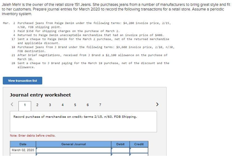 Jaleh Mehr Is the owner of the retall store 151 Jeans. She purchases Jeans from a number of manufacturers to bring great style and fit
to her customers. Prepare journal entries for March 2020 to record the following transactions for a retall store. Assume a perlodic
Inventory system.
Mar. 2 Purchased jeans from Paige Denim under the following terms: $4,200 invoice price, 2/15,
n/60, FOB shipping point.
3 Paid $350 for shipping charges on the purchase of March 2.
4 Returned to Paige Denim unacceptable merchandise that had an invoice price of $400.
17 Sent a cheque to Paige Denim for the March 2 purchase, net of the returned merchandise
and applicable discount.
18 Purchased jeans from J Brand under the following terms: $9,680 invoice price, 2/1e, n/30,
FOB destination.
21 After brief negotiations, received from J Brand a $2,100 allowance on the purchase of
March 18.
28 Sent a cheque to 3 Brand paying for the March 18 purchase, net of the discount and the
allowance.
View transacfion list
Journal entry worksheet
3 4 5 6 7
2
Record purchase of merchandise on credit; terms 2/15, n/60, FOB Shipping.
Note: Enter debits before credits.
Date
General Journal
Debit
Credit
March 02, 2020
