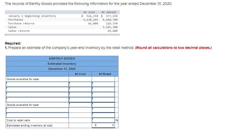 The records of Earthly Goods provided the following Information for the year ended December 31, 2020.
At Cost
At Retail
$ 521, 35e $ 977,150
4,138, 245
January 1 beginning inventory
6,448, 700
129, 350
5,595,700
49,600
Purchases
Purchase returns
Sales
62, 800
Sales returns
Requlred:
1. Prepare an estimate of the company's year-end inventory by the retall method. (Round all calculations to two decimal places.)
EARTHLY GOODS
Estimated Inventory
December 31, 2020
At Cost
At Retail
Goods available for sale:
Goods available for sale
Cost to retail ratio
Estimated ending inventory at cost
