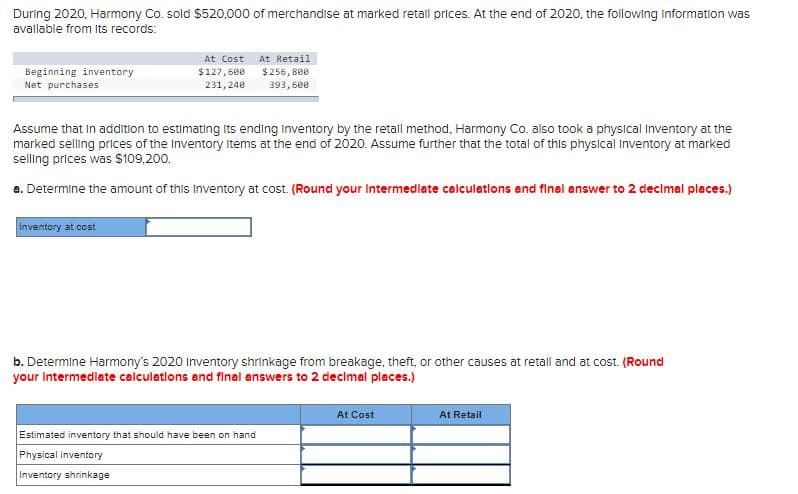 During 2020, Harmony Co. sold $520,000 of merchandise at marked retail prices. At the end of 2020, the following Information was
avallable from Its records:
At Cost
At Retail
$256, 800
Beginning inventory
Net purchases
$127,600
231, 240
393,600
Assume that in addition to estimating Its ending inventory by the retall method, Harmony Co. also took a physical inventory at the
marked selling prices of the Inventory Items at the end of 2020. Assume further that the total of this physical Inventory at marked
selling prices was $109,200.
a. Determine the amount of this Inventory at cost. (Round your intermedlate calculations and final answer to 2 decimal places.)
Inventory at cost
b. Determine Harmony's 2020 Inventory shrinkage from breakage, theft, or other causes at retall and at cost. (Round
your intermedlete calculatlons and final answers to 2 decimal places.)
At Cost
At Retail
Estimated inventory that should have been on hand
Physical inventory
Inventory shrinkage
