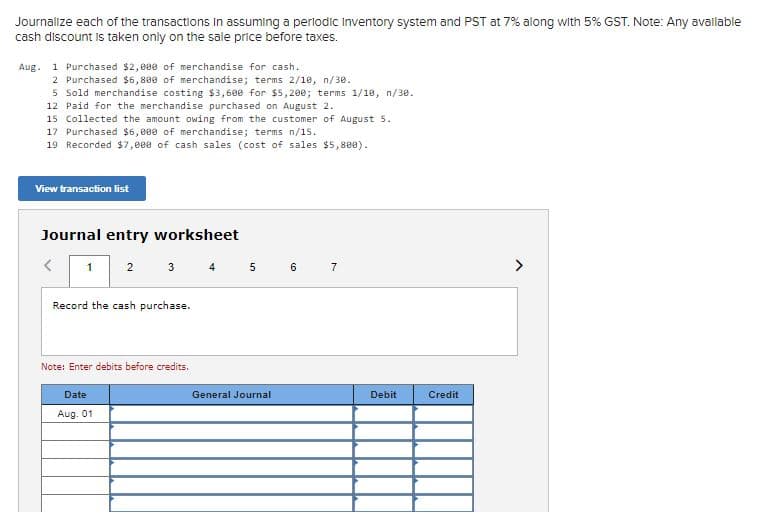 Journalize each of the transactions In assuming a perlodic inventory system and PST at 7% along with 5% GST. Note: Any avallable
cash discount is taken only on the sale price before taxes.
Aug. 1 Purchased $2, 000 of merchandise for cash.
2 Purchased $6,800 of merchandise; terms 2/18, n/30.
5 Sold merchandise costing $3,690 for $5,200; terms 1/18, n/30.
12 Paid for the merchandise purchased on August 2.
15 Collected the amount owing from the customer of August 5.
17 Purchased $6,009 of merchandise; terms n/15.
19 Recorded $7,800 of cash sales (cost of sales $5,800).
View transaction list
Journal entry worksheet
3 4
5 6 7
>
1
2
Record the cash purchase.
Note: Enter debits before credits.
Date
General Journal
Debit
Credit
Aug. 01
