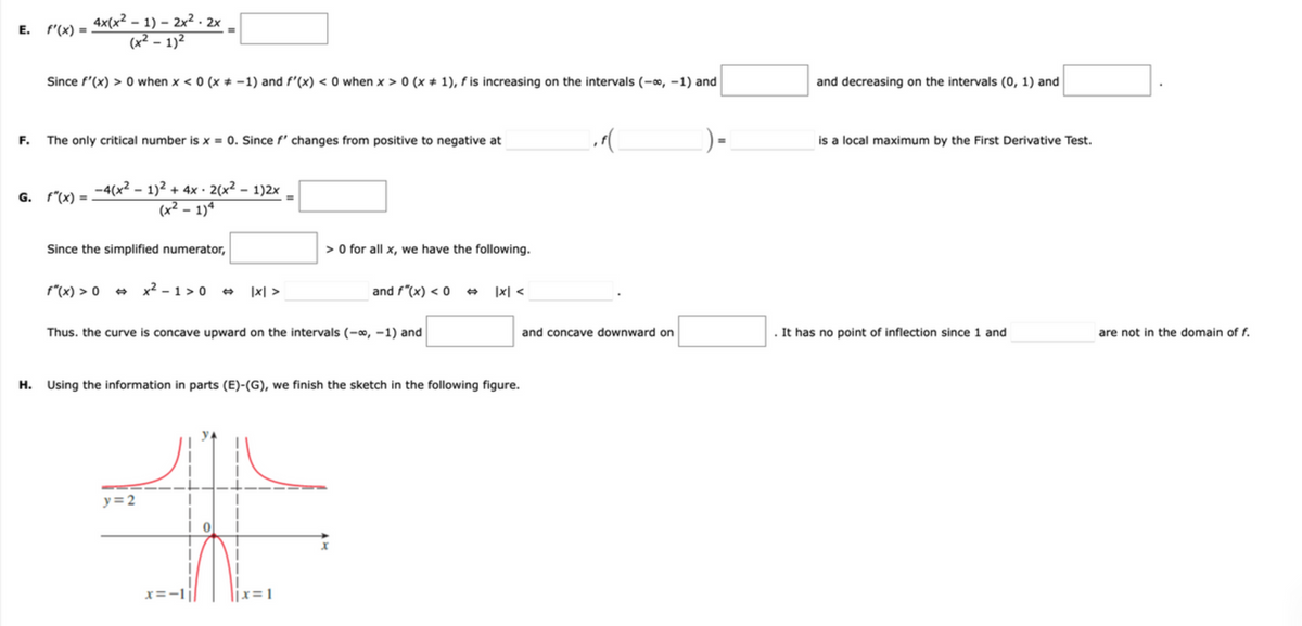 4x(x² – 1) – 2x² - 2x
(x² – 1)2
E. f'(x) =
%3D
%3D
Since f'(x) > 0 when x < 0 (x * -1) and f'(x) < 0 when x > 0 (x + 1), f is increasing on the intervals (-o, -1) and
and decreasing on the intervals (0, 1) and
F. The only critical number is x = 0. Since f' changes from positive to negative at
is a local maximum by the First Derivative Test.
G. f"(x) = -4(x² – 1)² + 4x · 2(x² - 1)2x
(x² – 1)ª
Since the simplified numerator,
> O for all x, we have the following.
f"(x) > 0 + x2 - 1 > 0 +
|x| >
and f"(x) < 0 +
|x| <
Thus. the curve is concave upward on the intervals (-0, -1) and
. It has no point of inflection since 1 and
and concave downward on
are not in the domain of f.
H. Using the information in parts (E)-(G), we finish the sketch in the following figure.
y= 2
x=-1|
