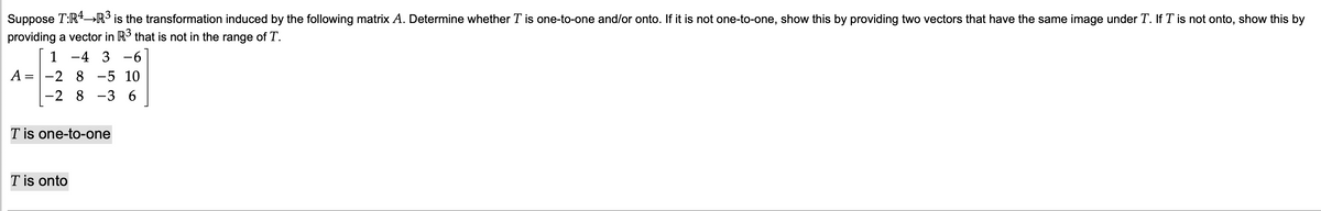 Suppose T:R»R³ is the transformation induced by the following matrix A. Determine whether T is one-to-one and/or onto. If it is not one-to-one, show this by providing two vectors that have the same image under T. If T is not onto, show this by
providing a vector in R3 that is not in the range of T.
1 -4 3 -6
-2 8
A =
-5 10
-2 8 -3 6
T is one-to-one
T is onto
