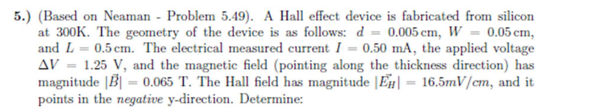 5.) (Based on Neaman - Problem 5.49). A Hall effect device is fabricated from silicon
at 300K. The geometry of the device is as follows: d = 0.005 cm, W = 0.05 cm,
and L = 0.5 cm. The electrical measured current I = 0.50 mA, the applied voltage
AV = 1.25 V, and the magnetic field (pointing along the thickness direction) has
magnitude |B| = 0.065 T. The Hall field has magnitude |Ēµ| = 16.5mV/cm, and it
points in the negative y-direction. Determine: