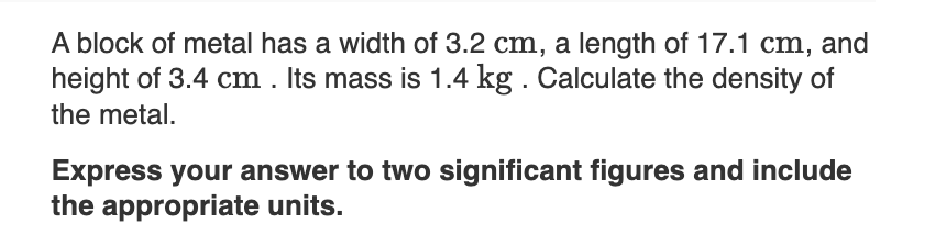 A block of metal has a width of 3.2 cm, a length of 17.1 cm, and
height of 3.4 cm . Its mass is 1.4 kg . Calculate the density of
the metal.
Express your answer to two significant figures and include
the appropriate units.
