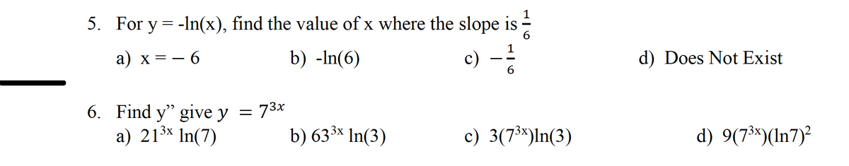 5. For y = -ln(x), find the value of x where the slope is
6
a) x = − 6
b) -In(6)
6. Find y" give y
3x
a) 21³x In(7)
= 73x
b) 63³x In(3)
916
c) - 1/2
c) 3(7³x)ln(3)
d) Does Not Exist
d) 9(7³x)(In7)²