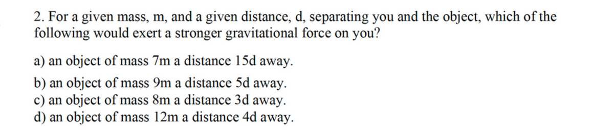 2. For a given mass, m, and a given distance, d, separating you and the object, which of the
following would exert a stronger gravitational force on you?
a) an object of mass 7m a distance 15d away.
b) an object of mass 9m a distance 5d away.
c) an object of mass 8m a distance 3d away.
d) an object of mass 12m a distance 4d away.