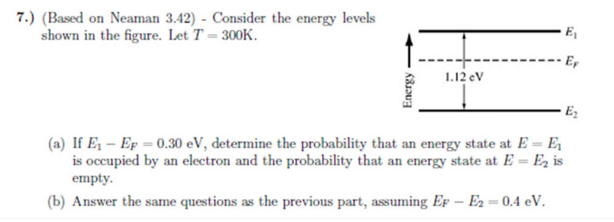 7.) (Based on Neaman 3.42) - Consider the energy levels
shown in the figure. Let T = 300K.
E₁
EF
1.12 eV
- E2
(a) If E₁ - Ep = 0.30 eV, determine the probability that an energy state at E = E₁
is occupied by an electron and the probability that an energy state at E = E₂ is
empty.
(b) Answer the same questions as the previous part, assuming EF - E2 = 0.4 eV.
Energy