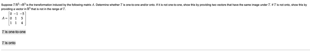 Suppose T:R3→R³ is the transformation induced by the following matrix A. Determine whether T is one-to-one and/or onto. If it is not one-to-one, show this by providing two vectors that have the same image under T. If T is not onto, show this by
providing a vector in R that is not in the range of T.
0 -1 -5
A = 0 1
5
1 1
4
T is one-to-one
T is onto
