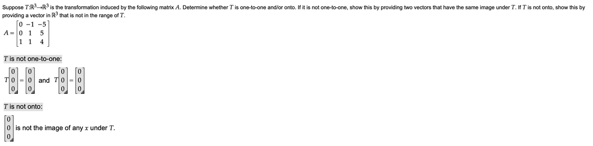 Suppose T:R3→R° is the transformation induced by the following matrix A. Determine whether T is one-to-one and/or onto. If it is not one-to-one, show this by providing two vectors that have the same image under T. If T is not onto, show this by
providing a vector in IR° that is not in the range of T.
-1
-5
A = |0 1
1 1
4
T is not one-to-one:
TO
0 and T|0
0.
0.
0.
T is not onto:
0 is not the image of any x under T.
