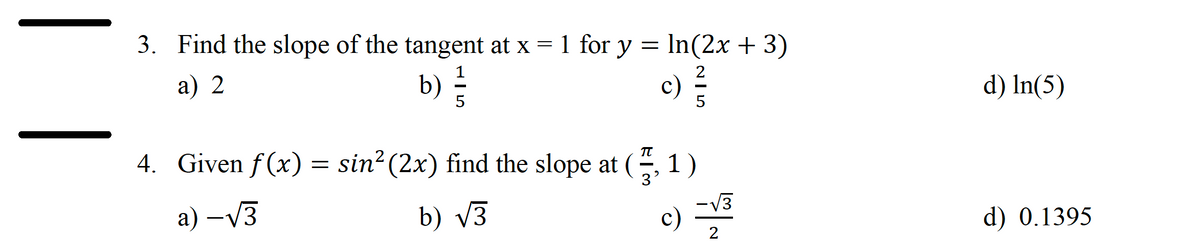 3. Find the slope of the tangent at x = 1 for y = ln(2x + 3)
2
a) 2
1
b) } } }
5
c)
5
4. Given f(x = sin² (2x) find the slope at (7, 1
a) -√3
b) √3
-√√3
c) -√³
2
d) In(5)
d) 0.1395